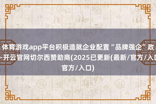 体育游戏app平台积极造就企业配置“品牌强企”政策-开云官网切尔西赞助商(2025已更新(最新/官方/入口)