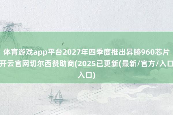 体育游戏app平台2027年四季度推出昇腾960芯片-开云官网切尔西赞助商(2025已更新(最新/官方/入口)
