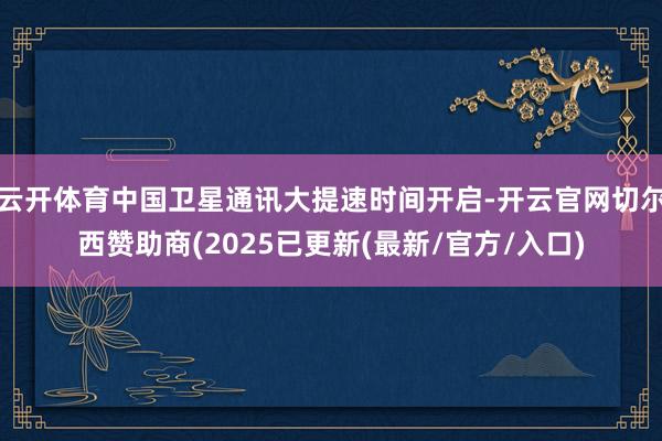 云开体育中国卫星通讯大提速时间开启-开云官网切尔西赞助商(2025已更新(最新/官方/入口)