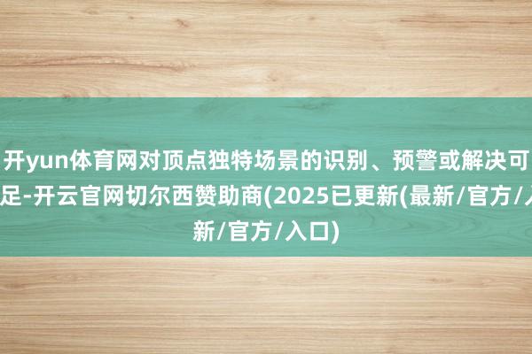 开yun体育网对顶点独特场景的识别、预警或解决可能不足-开云官网切尔西赞助商(2025已更新(最新/官方/入口)