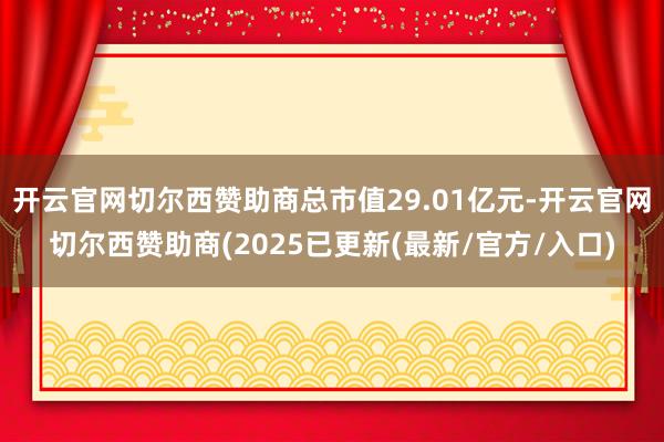 开云官网切尔西赞助商总市值29.01亿元-开云官网切尔西赞助商(2025已更新(最新/官方/入口)