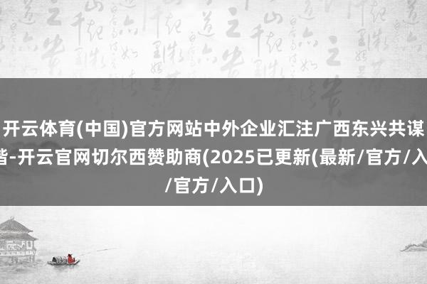 开云体育(中国)官方网站中外企业汇注广西东兴共谋和谐-开云官网切尔西赞助商(2025已更新(最新/官方/入口)