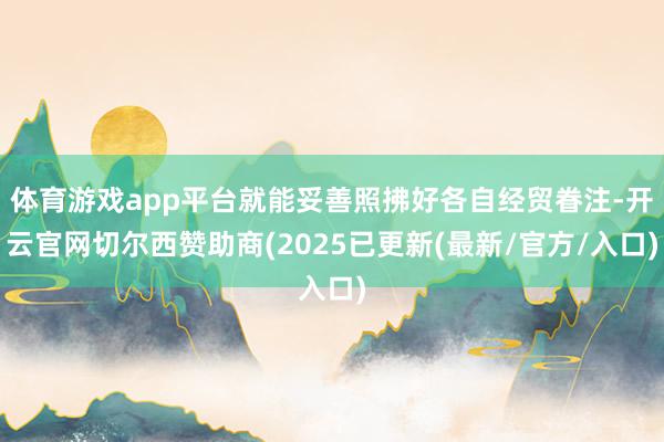 体育游戏app平台就能妥善照拂好各自经贸眷注-开云官网切尔西赞助商(2025已更新(最新/官方/入口)