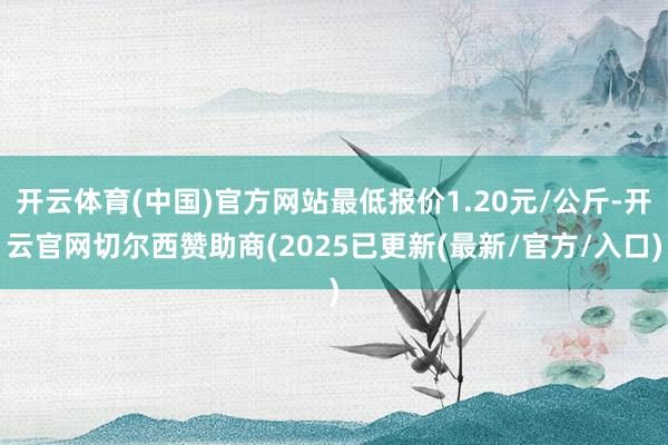 开云体育(中国)官方网站最低报价1.20元/公斤-开云官网切尔西赞助商(2025已更新(最新/官方/入口)