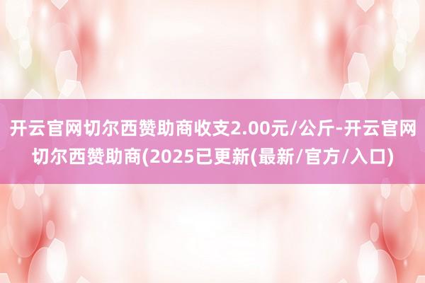 开云官网切尔西赞助商收支2.00元/公斤-开云官网切尔西赞助商(2025已更新(最新/官方/入口)