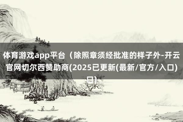 体育游戏app平台(除照章须经批准的样子外-开云官网切尔西赞助商(2025已更新(最新/官方/入口)