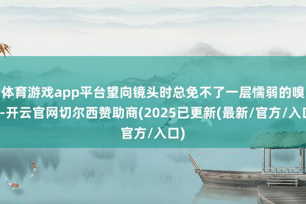 体育游戏app平台望向镜头时总免不了一层懦弱的嗅觉-开云官网切尔西赞助商(2025已更新(最新/官方/入口)