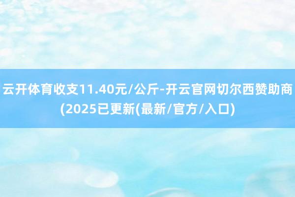 云开体育收支11.40元/公斤-开云官网切尔西赞助商(2025已更新(最新/官方/入口)
