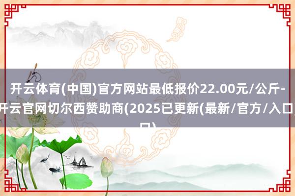 开云体育(中国)官方网站最低报价22.00元/公斤-开云官网切尔西赞助商(2025已更新(最新/官方/入口)