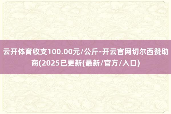 云开体育收支100.00元/公斤-开云官网切尔西赞助商(2025已更新(最新/官方/入口)
