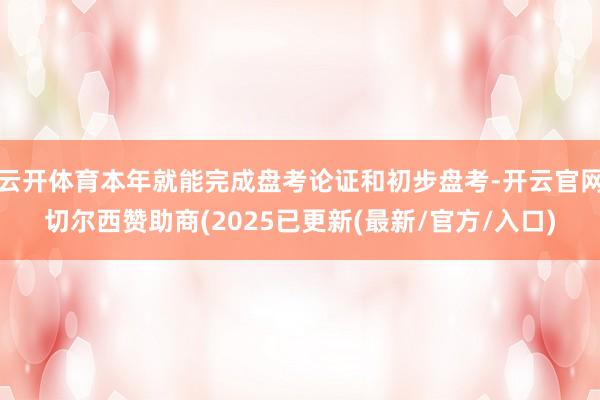 云开体育本年就能完成盘考论证和初步盘考-开云官网切尔西赞助商(2025已更新(最新/官方/入口)